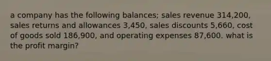 a company has the following balances; sales revenue 314,200, sales returns and allowances 3,450, sales discounts 5,660, cost of goods sold 186,900, and operating expenses 87,600. what is the profit margin?