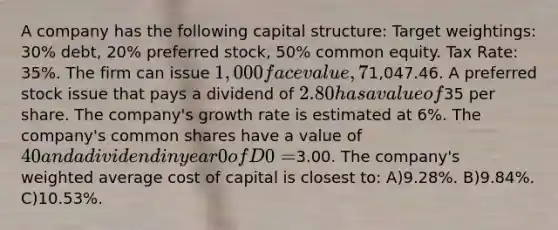 A company has the following capital structure: Target weightings: 30% debt, 20% preferred stock, 50% common equity. Tax Rate: 35%. The firm can issue 1,000 face value, 7% semi-annual coupon debt with a 15-year maturity for a price of1,047.46. A preferred stock issue that pays a dividend of 2.80 has a value of35 per share. The company's growth rate is estimated at 6%. The company's common shares have a value of 40 and a dividend in year 0 of D0 =3.00. The company's weighted average cost of capital is closest to: A)9.28%. B)9.84%. C)10.53%.