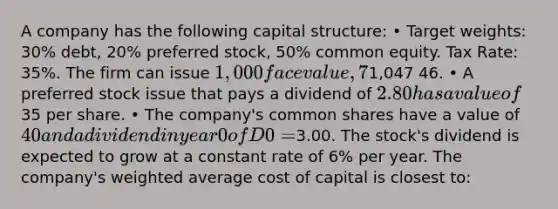 A company has the following capital structure: • Target weights: 30% debt, 20% preferred stock, 50% common equity. Tax Rate: 35%. The firm can issue 1,000 face value, 7% semi-annual coupon debt with a 15-year maturity for a price of1,047 46. • A preferred stock issue that pays a dividend of 2.80 has a value of35 per share. • The company's common shares have a value of 40 and a dividend in year 0 of D0 =3.00. The stock's dividend is expected to grow at a constant rate of 6% per year. The company's weighted average cost of capital is closest to: