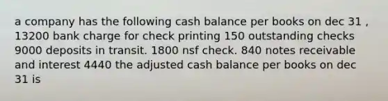 a company has the following cash balance per books on dec 31 , 13200 bank charge for check printing 150 outstanding checks 9000 deposits in transit. 1800 nsf check. 840 notes receivable and interest 4440 the adjusted cash balance per books on dec 31 is