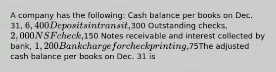 A company has the following: Cash balance per books on Dec. 31, 6,400 Deposits in transit,300 Outstanding checks, 2,000 NSF check,150 Notes receivable and interest collected by bank, 1,200 Bank charge for check printing,75The adjusted cash balance per books on Dec. 31 is