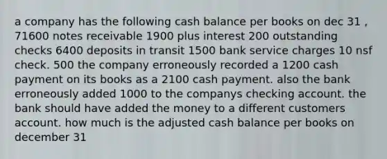 a company has the following cash balance per books on dec 31 , 71600 <a href='https://www.questionai.com/knowledge/kNWH1Okbso-notes-receivable' class='anchor-knowledge'>notes receivable</a> 1900 plus interest 200 outstanding checks 6400 deposits in transit 1500 bank service charges 10 nsf check. 500 the company erroneously recorded a 1200 cash payment on its books as a 2100 cash payment. also the bank erroneously added 1000 to the companys checking account. the bank should have added the money to a different customers account. how much is the adjusted cash balance per books on december 31