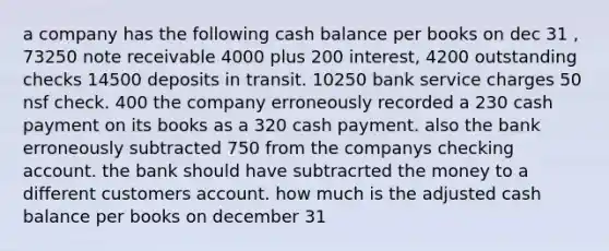 a company has the following cash balance per books on dec 31 , 73250 note receivable 4000 plus 200 interest, 4200 outstanding checks 14500 deposits in transit. 10250 bank service charges 50 nsf check. 400 the company erroneously recorded a 230 cash payment on its books as a 320 cash payment. also the bank erroneously subtracted 750 from the companys checking account. the bank should have subtracrted the money to a different customers account. how much is the adjusted cash balance per books on december 31