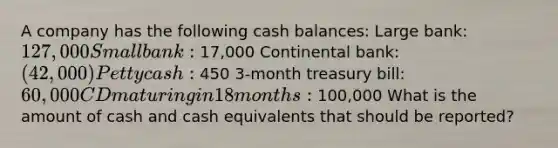 A company has the following cash balances: Large bank: 127,000 Small bank: 17,000 Continental bank: (42,000) Petty cash: 450 3-month treasury bill: 60,000 CD maturing in 18 months: 100,000 What is the amount of cash and cash equivalents that should be reported?