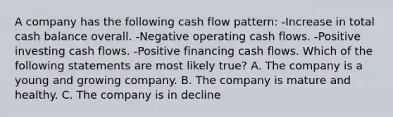 A company has the following cash flow​ pattern: ​-Increase in total cash balance overall. ​-Negative operating cash flows. ​-Positive investing cash flows. ​-Positive financing cash flows. Which of the following statements are most likely​ true? A. The company is a young and growing company. B. The company is mature and healthy. C. The company is in decline