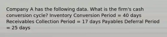 Company A has the following data. What is the firm's cash conversion cycle? Inventory Conversion Period = 40 days Receivables Collection Period = 17 days Payables Deferral Period = 25 days