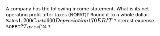 A company has the following income statement. What is its net operating profit after taxes (NOPAT)? Round it to a whole dollar. Sales1,200Costs600Depreciation 170EBIT ?Interest expense 50EBT?Taxes (24%) ?Net income ?