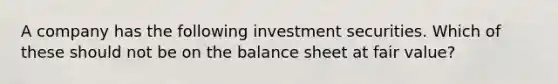 A company has the following investment securities. Which of these should not be on the balance sheet at fair value?