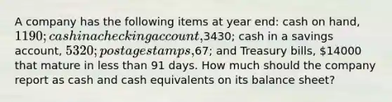 A company has the following items at year end: cash on hand, 1190; cash in a checking account,3430; cash in a savings account, 5320; postage stamps,67; and Treasury bills, 14000 that mature in less than 91 days. How much should the company report as cash and cash equivalents on its balance sheet?