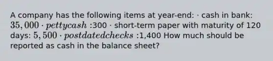 A company has the following items at year-end: · cash in bank: 35,000 · petty cash:300 · short-term paper with maturity of 120 days: 5,500 · postdated checks:1,400 How much should be reported as cash in the balance sheet?