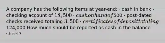 A company has the following items at year-end: · cash in bank - checking account of 18,500 · cash on hand of500 · post-dated checks received totaling 3,500 · certificates of deposit totaling124,000 How much should be reported as cash in the balance sheet?