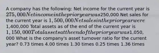 A company has the following: Net income for the current year is 275,000 Net income in the prior year was250,000 Net sales for the current year is 1,500,000 Net sales in the prior year were1,400,000 Total assets as of the end of the current year is 1,150,000 Total assets at the end of the prior year was1,050, 000 What is the company's asset turnover ratio for the current year? 0.73 times 4.00 times 1.30 times 0.25 times 1.36 times