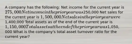 A company has the following: Net income for the current year is 275,000 Net income in the prior year was250,000 Net sales for the current year is 1,500,000 Net sales in the prior year were1,400,000 Total assets as of the end of the current year is 1,150,000 Total assets at the end of the prior year was1,050, 000 What is the company's total asset turnover ratio for the current year?