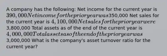 A company has the following: Net income for the current year is 390,000 Net income for the prior year was350,000 Net sales for the current year is 4,100,000 Net sales for the prior year were3,800,000 Total assets as of the end of the current year is 4,000,000 Total assets as of the end of the prior year was3,000,000 What is the company's asset turnover ratio for the current year?