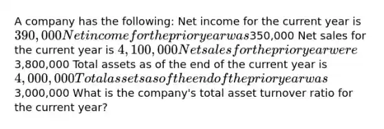 A company has the following: Net income for the current year is 390,000 Net income for the prior year was350,000 Net sales for the current year is 4,100,000 Net sales for the prior year were3,800,000 Total assets as of the end of the current year is 4,000,000 Total assets as of the end of the prior year was3,000,000 What is the company's total asset turnover ratio for the current year?