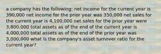 a company has the following: net income for the current year is 390,000 net income for the prior year was 350,000 net sales for the current year is 4,100,000 net sales for the prior year were 3,800,000 total assets as of the end of the current year is 4,000,000 total assets as of the end of the prior year was 3,000,000 what is the company's asset turnover ratio for the current year?