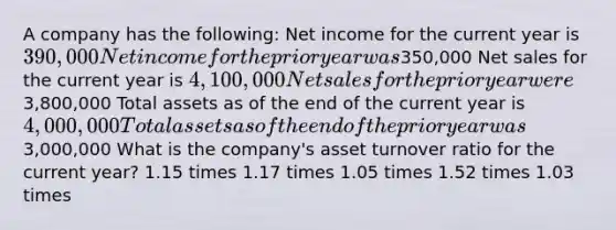 A company has the following: Net income for the current year is 390,000 Net income for the prior year was350,000 Net sales for the current year is 4,100,000 Net sales for the prior year were3,800,000 Total assets as of the end of the current year is 4,000,000 Total assets as of the end of the prior year was3,000,000 What is the company's asset turnover ratio for the current year? 1.15 times 1.17 times 1.05 times 1.52 times 1.03 times