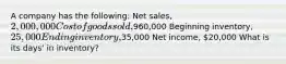 A company has the following: Net sales, 2,000,000 Cost of goods sold,960,000 Beginning inventory, 25,000 Ending inventory,35,000 Net income, 20,000 What is its days' in inventory?