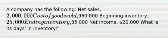 A company has the following: <a href='https://www.questionai.com/knowledge/ksNDOTmr42-net-sales' class='anchor-knowledge'>net sales</a>, 2,000,000 Cost of goods sold,960,000 Beginning inventory, 25,000 Ending inventory,35,000 Net income, 20,000 What is its days' in inventory?