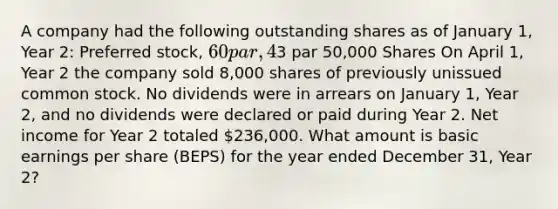 A company had the following outstanding shares as of January 1, Year 2: Preferred stock, 60 par, 4%, cumulative 10,000 Shares Common stock,3 par 50,000 Shares On April 1, Year 2 the company sold 8,000 shares of previously unissued common stock. No dividends were in arrears on January 1, Year 2, and no dividends were declared or paid during Year 2. Net income for Year 2 totaled 236,000. What amount is basic earnings per share (BEPS) for the year ended December 31, Year 2?