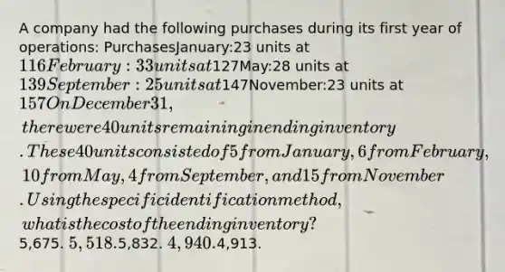 A company had the following purchases during its first year of operations: PurchasesJanuary:23 units at 116February:33 units at127May:28 units at 139September:25 units at147November:23 units at 157 On December 31, there were 40 units remaining in ending inventory. These 40 units consisted of 5 from January, 6 from February, 10 from May, 4 from September, and 15 from November. Using the specific identification method, what is the cost of the ending inventory?5,675. 5,518.5,832. 4,940.4,913.