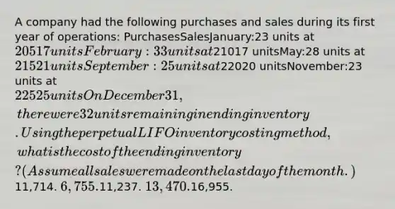 A company had the following purchases and sales during its first year of operations: PurchasesSalesJanuary:23 units at 20517 unitsFebruary:33 units at21017 unitsMay:28 units at 21521 unitsSeptember:25 units at22020 unitsNovember:23 units at 22525 units On December 31, there were 32 units remaining in ending inventory. Using the perpetual LIFO inventory costing method, what is the cost of the ending inventory? (Assume all sales were made on the last day of the month.)11,714. 6,755.11,237. 13,470.16,955.