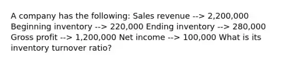 A company has the following: Sales revenue --> 2,200,000 Beginning inventory --> 220,000 Ending inventory --> 280,000 <a href='https://www.questionai.com/knowledge/klIB6Lsdwh-gross-profit' class='anchor-knowledge'>gross profit</a> --> 1,200,000 Net income --> 100,000 What is its inventory turnover ratio?