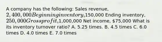 A company has the following: Sales revenue, 2,400,000 Beginning inventory,150,000 Ending inventory, 250,000 <a href='https://www.questionai.com/knowledge/klIB6Lsdwh-gross-profit' class='anchor-knowledge'>gross profit</a>,1,000,000 Net income, 75,000 What is its inventory turnover ratio? A. 5.25 times. B. 4.5 times C. 6.0 times D. 4.0 times E. 7.0 times