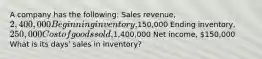 A company has the following: Sales revenue, 2,400,000 Beginning inventory,150,000 Ending inventory, 250,000 Cost of goods sold,1,400,000 Net income, 150,000 What is its days' sales in inventory?