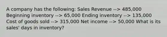 A company has the following: Sales Revenue --> 485,000 Beginning inventory --> 65,000 Ending inventory --> 135,000 Cost of goods sold --> 315,000 Net income --> 50,000 What is its sales' days in inventory?