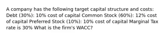 A company has the following target capital structure and costs: Debt (30%): 10% cost of capital Common Stock (60%): 12% cost of capital Preferred Stock (10%): 10% cost of capital Marginal Tax rate is 30% What is the firm's WACC?