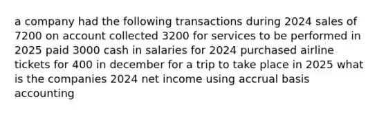 a company had the following transactions during 2024 sales of 7200 on account collected 3200 for services to be performed in 2025 paid 3000 cash in salaries for 2024 purchased airline tickets for 400 in december for a trip to take place in 2025 what is the companies 2024 net income using accrual basis accounting