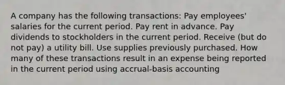 A company has the following transactions: Pay employees' salaries for the current period. Pay rent in advance. Pay dividends to stockholders in the current period. Receive (but do not pay) a utility bill. Use supplies previously purchased. How many of these transactions result in an expense being reported in the current period using accrual-basis accounting