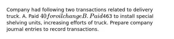 Company had following two transactions related to delivery truck. A. Paid 40 for oil change B. Paid463 to install special shelving units, increasing efforts of truck. Prepare company journal entries to record transactions.