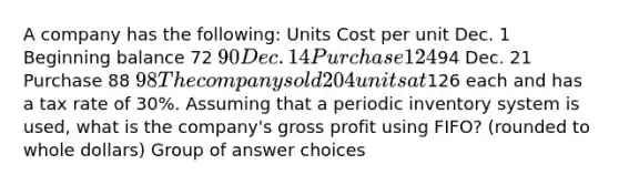 A company has the following: Units Cost per unit Dec. 1 Beginning balance 72 90 Dec. 14 Purchase 12494 Dec. 21 Purchase 88 98 The company sold 204 units at126 each and has a tax rate of 30%. Assuming that a periodic inventory system is used, what is the company's gross profit using FIFO? (rounded to whole dollars) Group of answer choices