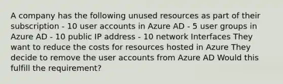 A company has the following unused resources as part of their subscription - 10 user accounts in Azure AD - 5 user groups in Azure AD - 10 public IP address - 10 network Interfaces They want to reduce the costs for resources hosted in Azure They decide to remove the user accounts from Azure AD Would this fulfill the requirement?