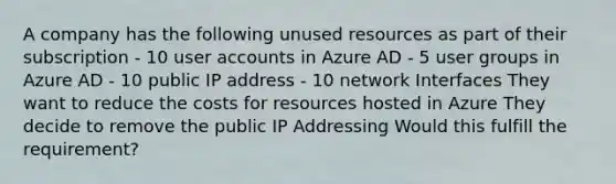 A company has the following unused resources as part of their subscription - 10 user accounts in Azure AD - 5 user groups in Azure AD - 10 public IP address - 10 network Interfaces They want to reduce the costs for resources hosted in Azure They decide to remove the public IP Addressing Would this fulfill the requirement?