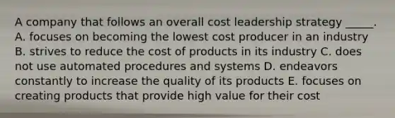 A company that follows an overall cost leadership strategy _____. A. focuses on becoming the lowest cost producer in an industry B. strives to reduce the cost of products in its industry C. does not use automated procedures and systems D. endeavors constantly to increase the quality of its products E. focuses on creating products that provide high value for their cost