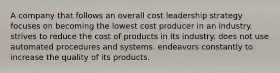 A company that follows an overall cost leadership strategy focuses on becoming the lowest cost producer in an industry. strives to reduce the cost of products in its industry. does not use automated procedures and systems. endeavors constantly to increase the quality of its products.