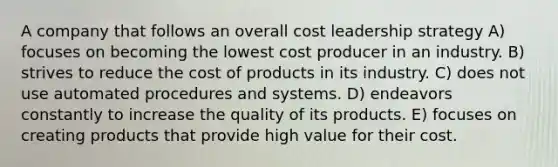 A company that follows an overall cost leadership strategy A) focuses on becoming the lowest cost producer in an industry. B) strives to reduce the cost of products in its industry. C) does not use automated procedures and systems. D) endeavors constantly to increase the quality of its products. E) focuses on creating products that provide high value for their cost.