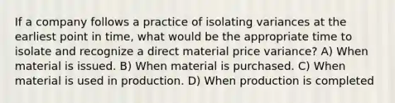 If a company follows a practice of isolating variances at the earliest point in time, what would be the appropriate time to isolate and recognize a direct material price variance? A) When material is issued. B) When material is purchased. C) When material is used in production. D) When production is completed