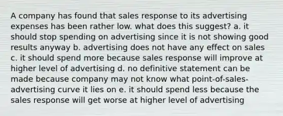 A company has found that sales response to its advertising expenses has been rather low. what does this suggest? a. it should stop spending on advertising since it is not showing good results anyway b. advertising does not have any effect on sales c. it should spend more because sales response will improve at higher level of advertising d. no definitive statement can be made because company may not know what point-of-sales-advertising curve it lies on e. it should spend less because the sales response will get worse at higher level of advertising