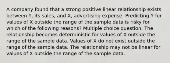 A company found that a strong positive linear relationship exists between Y, its sales, and X, advertising expense. Predicting Y for values of X outside the range of the sample data is risky for which of the following reasons? Multiple choice question. The relationship becomes deterministic for values of X outside the range of the sample data. Values of X do not exist outside the range of the sample data. The relationship may not be linear for values of X outside the range of the sample data.