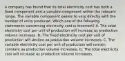 A company has found that its total electricity cost has both a fixed component and a variable component within the relevant range. The variable component seems to vary directly with the number of units produced. Which one of the following statements concerning electricity cost is incorrect? A. The total electricity cost per unit of production will increase as production volume increases. B. The fixed electricity cost per unit of production will decline as production volume increases. C. The variable electricity cost per unit of production will remain constant as production volume increases. D. The total electricity cost will increase as production volume increases.