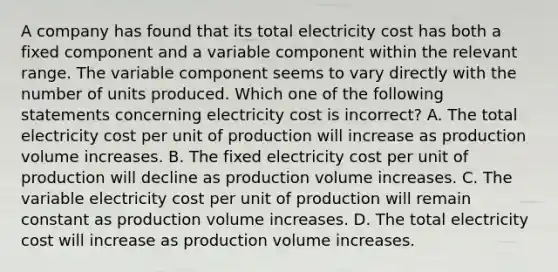 A company has found that its total electricity cost has both a fixed component and a variable component within the relevant range. The variable component seems to vary directly with the number of units produced. Which one of the following statements concerning electricity cost is incorrect? A. The total electricity cost per unit of production will increase as production volume increases. B. The fixed electricity cost per unit of production will decline as production volume increases. C. The variable electricity cost per unit of production will remain constant as production volume increases. D. The total electricity cost will increase as production volume increases.