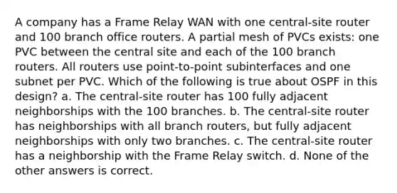 A company has a Frame Relay WAN with one central-site router and 100 branch office routers. A partial mesh of PVCs exists: one PVC between the central site and each of the 100 branch routers. All routers use point-to-point subinterfaces and one subnet per PVC. Which of the following is true about OSPF in this design? a. The central-site router has 100 fully adjacent neighborships with the 100 branches. b. The central-site router has neighborships with all branch routers, but fully adjacent neighborships with only two branches. c. The central-site router has a neighborship with the Frame Relay switch. d. None of the other answers is correct.