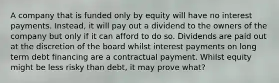 A company that is funded only by equity will have no interest payments. Instead, it will pay out a dividend to the owners of the company but only if it can afford to do so. Dividends are paid out at the discretion of the board whilst interest payments on long term debt financing are a contractual payment. Whilst equity might be less risky than debt, it may prove what?