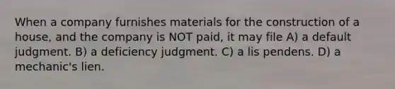 When a company furnishes materials for the construction of a house, and the company is NOT paid, it may file A) a default judgment. B) a deficiency judgment. C) a lis pendens. D) a mechanic's lien.