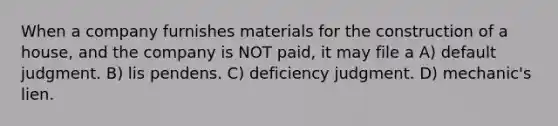 When a company furnishes materials for the construction of a house, and the company is NOT paid, it may file a A) default judgment. B) lis pendens. C) deficiency judgment. D) mechanic's lien.