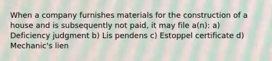 When a company furnishes materials for the construction of a house and is subsequently not paid, it may file a(n): a) Deficiency judgment b) Lis pendens c) Estoppel certificate d) Mechanic's lien